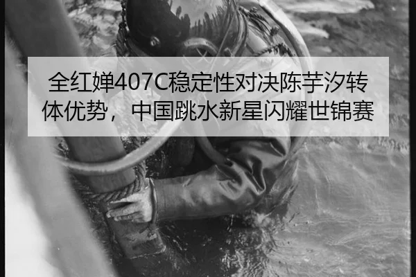 全红婵407C稳定性对决陈芋汐转体优势，中国跳水新星闪耀世锦赛