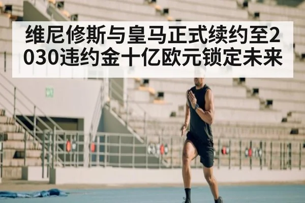 维尼修斯与皇马正式续约至2030违约金十亿欧元锁定未来