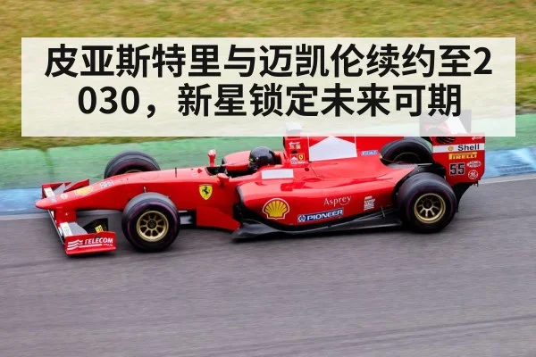 皮亚斯特里与迈凯伦续约至2030，新星锁定未来可期